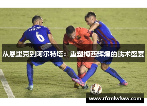 从恩里克到阿尔特塔：重塑梅西辉煌的战术盛宴