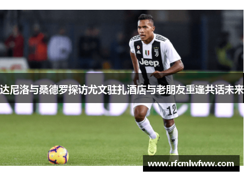 达尼洛与桑德罗探访尤文驻扎酒店与老朋友重逢共话未来